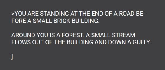 You are standing at the end of a road before a small brick building. Around you is a forest. A small stream flows out of the building and down a gully.