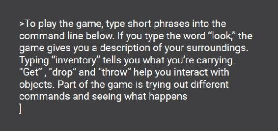 To play the game, type short phrases into the command line below. If you type the word "look," the game gives you a description of your surroundings. Typing "inventory" tells you what you're carrying. "Get", "drop" and "throw" help you interact with objects. Part of the game is trying out different commands and seeing what happens.